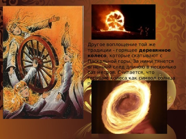 Другое воплощение той же традиции - горящее деревянное колесо , которые скатывают с Пасхальной горы. За ними тянется огненный след длиною в несколько сот метров. Считается, что горящие колеса как символ солнца появились 2000 лет назад. 
