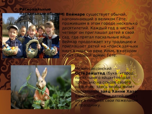 Региональные пасхальные обычаи В Веймаре существует обычай, напоминающий о великом Гёте, прожившем в этом городе несколько десятилетий. Каждый год в чистый четверг он приглашал детей в свой сад, где прятал пасхальные яйца. Веймар продолжает эту традицию и приглашает детей на «поиск заячьих яиц» в парк на реке Ильм, в котором стоит садовый домик Гёте. Нижнесаксонский Остерайштед (букв. «город пасхального яйца») создал традицию на основе своего названия: здесь якобы живет пасхальный заяц Ханни Хазе . Ежегодно тысячи детей пишут ему в письмах свои пожелания к празднику.   