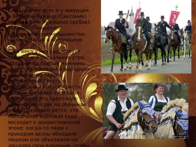 Свои обычаи есть и у живущих в Верхней Лужице (Саксония) сорбов (или лужицких сербов), западнославянского национального меньшинства, исповедующего католицизм.   С XV века у них существует традиция: в пасхальное утро празднично одетые мужчины скачут на лошадях в парадном убранстве по округе, провозглашая весть о воскресении Иисуса Христа. Тысячи зрителей ежегодно наблюдают эту красочную церемонию, стоя на обочинах улиц. Предполагается, что пасхальная верховая езда восходит к дохристианской эпохе: когда-то люди с приходом весны обходили пешком или объезжали на лошадях свои владения, чтобы защитить их от злого влияния.   