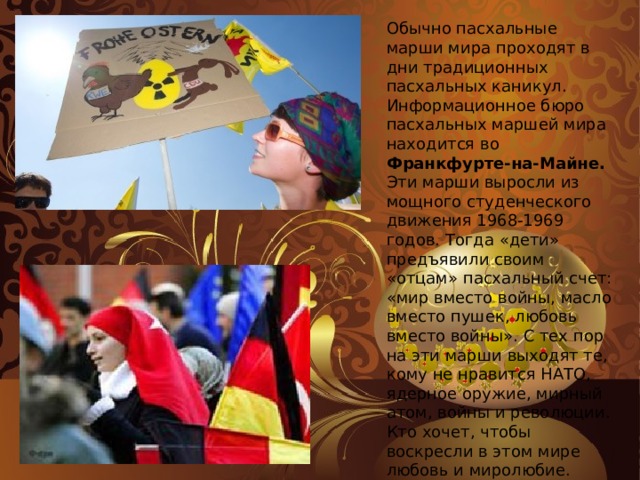 Обычно пасхальные марши мира проходят в дни традиционных пасхальных каникул. Информационное бюро пасхальных маршей мира находится во Франкфурте-на-Майне. Эти марши выросли из мощного студенческого движения 1968-1969 годов. Тогда «дети» предъявили своим «отцам» пасхальный счет: «мир вместо войны, масло вместо пушек, любовь вместо войны». С тех пор на эти марши выходят те, кому не нравится НАТО, ядерное оружие, мирный атом, войны и революции. Кто хочет, чтобы воскресли в этом мире любовь и миролюбие. Пасхальные марши мира 