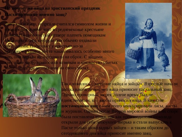 Но почему же яйца на христианский праздник Пасхи приносит именно заяц? Заяц, как и яйцо, издревле считался символом жизни и плодородия. Кроме того в средневековье крестьяне должны были в чистый четверг платить помещикам арендную плату, которую они обычно отдавали продуктами. Поскольку у крестьян из-за предшествующего поста накапливалось особенно много яиц, они варили их и отдавали на оброк. С яйцами крестьяне часто приносили хозяевам и множество убитых зайцев, подстреленных ими на своих полях. Так сложилось сочетание «яйца и зайцы». Взрослые начали рассказывать детям, что яйца приносит пасхальный заяц. Однако проворный зверек долгое время был не единственным, кто якобы приносил яйца. В качестве поставщиков яиц с ним долго конкурировали лисы, аисты и журавли. Однако после Второй мировой войны в их споре была поставлена точка, так как производители шоколада открыли для себя лопоухого зверька и стали выпускать к Пасхе только шоколадных зайцев – и таким образом до сегодняшнего дня яйца приносит именно заяц. 