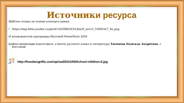 Источник и ресурса Шаблон создан на основе клипарта рамки https://img-fotki.yandex.ru/get/4124/39663434.8ee/0_ace13_53b91bc7_XL.png И возможностей программы Microsoft PowerPoint 2016 Шаблон презентации п одготовила  учитель русского языка и литературы Тихонова Надежда Андреевна , г. Костанай http://freedesignfile.com/upload/2012/09/School-children-5.jpg  