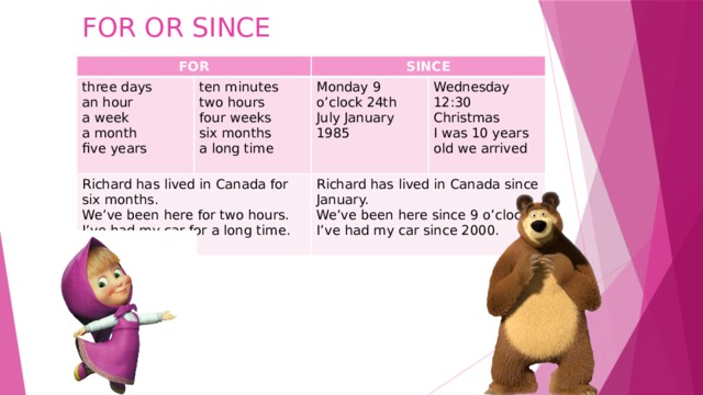 FOR OR SINCE   FOR three days ten minutes SINCE an hour Richard has lived in Canada for six months. Monday 9 o’clock 24th July January 1985 two hours a week a month Wednesday 12:30 Christmas four weeks We’ve been here for two hours. Richard has lived in Canada since January. six months five years I was 10 years old we arrived I’ve had my car for a long time. We’ve been here since 9 o’clock. a long time I’ve had my car since 2000. 