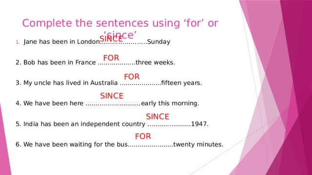 Complete the sentences using ‘for’ or ‘since’ SINCE Jane has been in London…………………..Sunday 2. Bob has been in France ...................three weeks. 3. My uncle has lived in Australia .....................fifteen years. 4. We have been here ............................early this morning. 5. India has been an independent country ......................1947. 6. We have been waiting for the bus.......................twenty minutes. FOR FOR SINCE SINCE FOR 