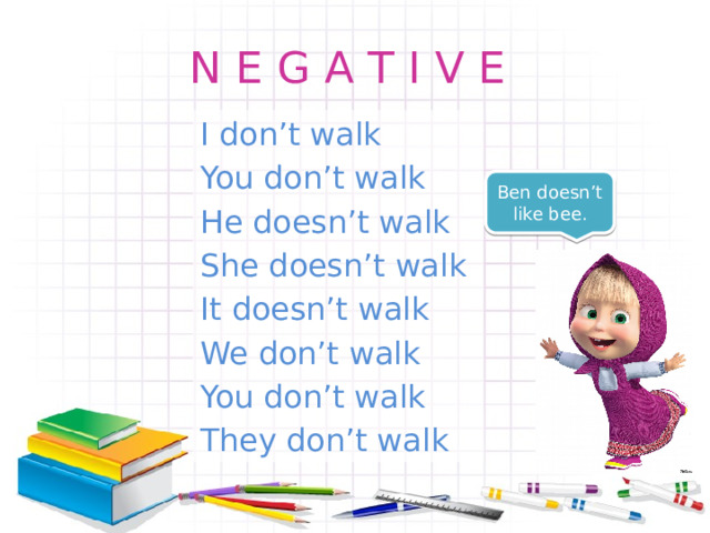 N E G A T I V E I don’t walk You don’t walk He doesn’t walk She doesn’t walk It doesn’t walk We don’t walk You don’t walk They don’t walk Ben doesn’t like bee. 