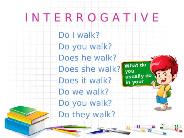 What do you usually do in your spare time? I N T E R R O G A T I V E Do I walk? Do you walk? Does he walk? Does she walk? Does it walk? Do we walk? Do you walk? Do they walk? 