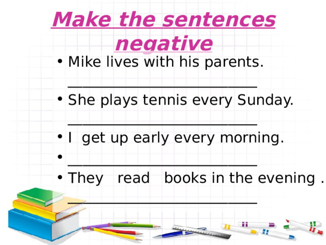 Make the sentences negative Mike lives with his parents. __________________________ She plays tennis every Sunday. __________________________ I get up early every morning. __________________________ They read books in the evening . __________________________ 
