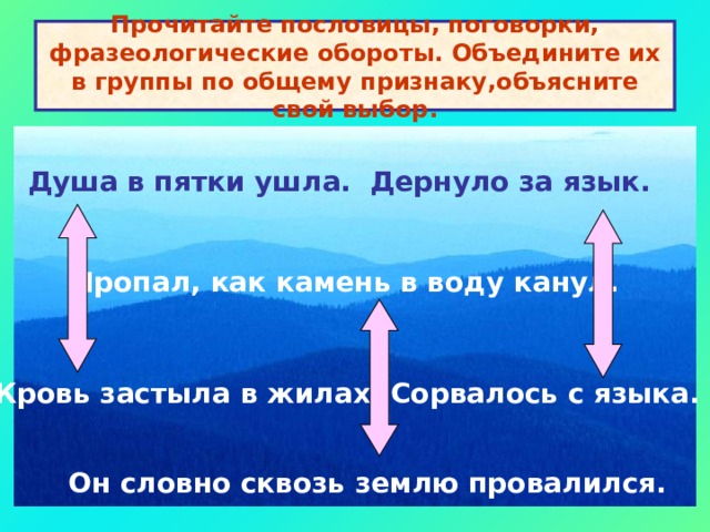 Прочитайте пословицы, поговорки, фразеологические обороты. Объедините их в группы по общему признаку,объясните свой выбор. Душа в пятки ушла. Дернуло за язык. Пропал, как камень в воду канул. Кровь застыла в жилах. Сорвалось с языка. Он словно сквозь землю провалился. 