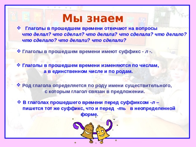 Мы знаем   Глаголы в прошедшем времени отвечают на вопросы  что делал? что сделал? что делала? что сделала? что делало?  что сделало? что делали? что сделали?  Глаголы в прошедшем времени имеют суффикс - л -.  Глаголы в прошедшем времени изменяются по числам,  а в единственном числе и по родам.  Род глагола определяется по роду имени существительного,  с которым глагол связан в предложении.  В глаголах прошедшего времени перед суффиксом - л –  пишется тот же суффикс, что и перед -ть в неопределенной  форме. 
