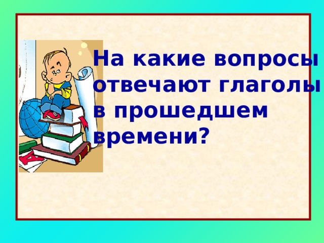 На какие вопросы отвечают глаголы в прошедшем времени? 