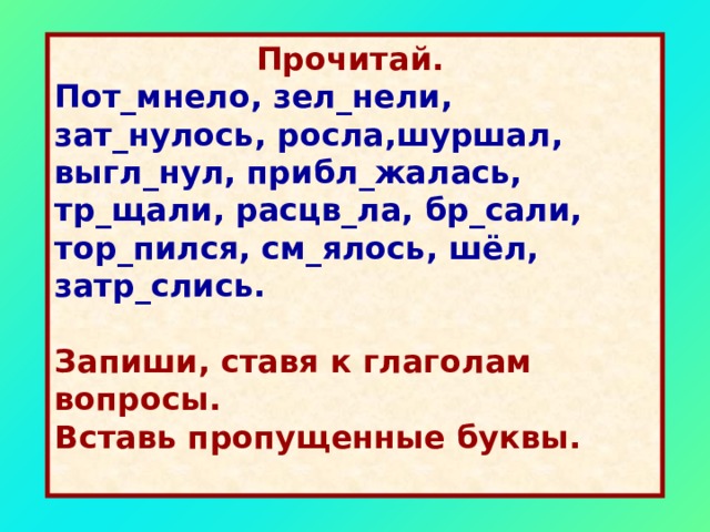  Прочитай.  Пот_мнело, зел_нели, зат_нулось, росла,шуршал, выгл_нул, прибл_жалась, тр_щали, расцв_ла, бр_сали, тор_пился, см_ялось, шёл, затр_слись.   Запиши, ставя к глаголам вопросы. Вставь пропущенные буквы.  