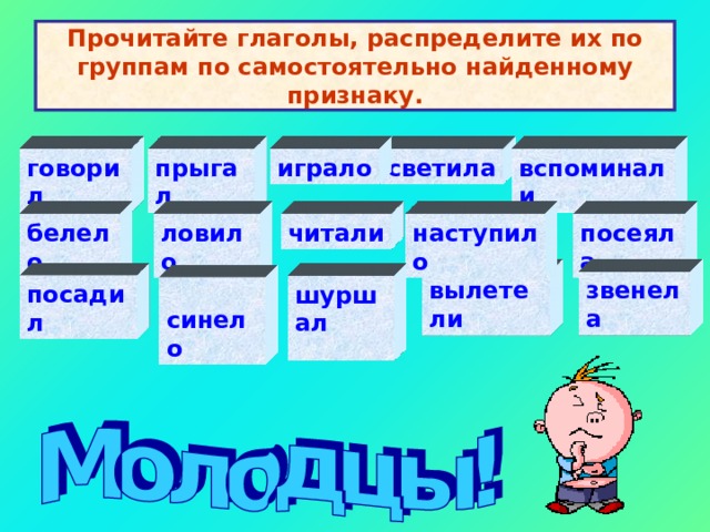 Прочитайте глаголы, распределите их по группам по самостоятельно найденному признаку. говорил светила играло вспоминали    прыгал   посеяла   белело   ловило  наступило   читали вылетели   звенела   посадил   шуршал    синело   