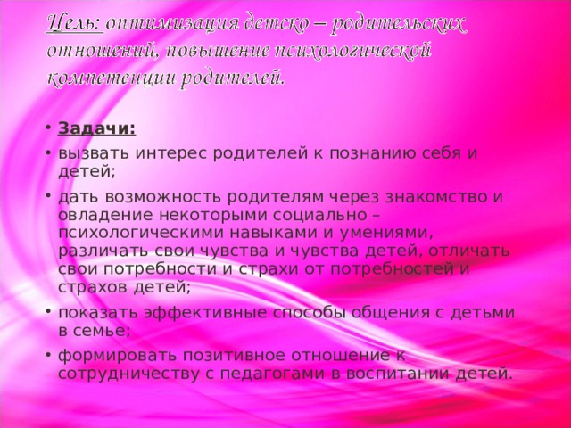 Задачи: вызвать интерес родителей к познанию себя и детей; дать возможность родителям через знакомство и овладение некоторыми социально – психологическими навыками и умениями, различать свои чувства и чувства детей, отличать свои потребности и страхи от потребностей и страхов детей; показать эффективные способы общения с детьми в семье; формировать позитивное отношение к сотрудничеству с педагогами в воспитании детей.  