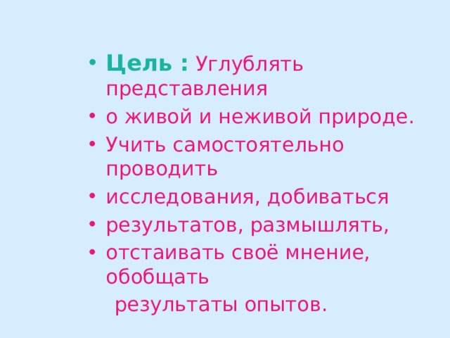 Цель :  Углублять представления о живой и неживой природе. Учить самостоятельно проводить исследования, добиваться результатов, размышлять, отстаивать своё мнение, обобщать  результаты опытов. 