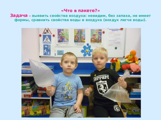«Что в пакете?»  Задача –  выявить свойства воздуха: невидим, без запаха, не имеет формы, сравнить свойства воды и воздуха (воздух легче воды). 