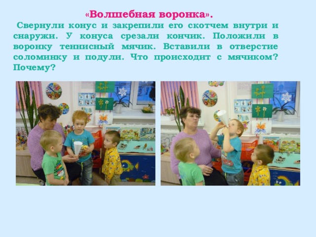  «Волшебная воронка».  Свернули конус и закрепили его скотчем внутри и снаружи. У конуса срезали кончик. Положили в воронку теннисный мячик. Вставили в отверстие соломинку и подули. Что происходит с мячиком? Почему? 