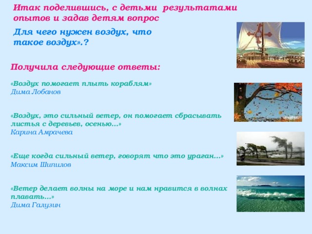 Итак поделившись, с детьми результатами опытов и задав детям вопрос        Получила следующие ответы: «Воздух помогает плыть кораблям» Дима Лобанов  «Воздух, это сильный ветер, он помогает сбрасывать листья с деревьев, осенью…» Карина Амрачева  «Еще когда сильный ветер, говорят что это ураган…» Максим Шипилов  «Ветер делает волны на море и нам нравится в волнах плавать…» Дима Галузин  Для чего нужен воздух, что такое воздух».? 