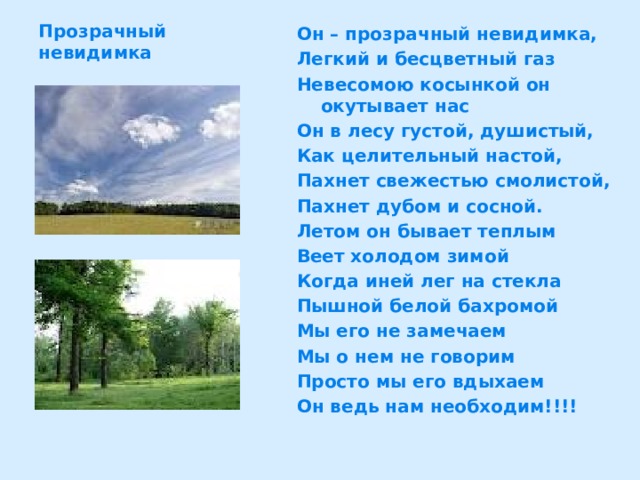 Прозрачный невидимка Он – прозрачный невидимка, Легкий и бесцветный газ Невесомою косынкой он окутывает нас Он в лесу густой, душистый, Как целительный настой, Пахнет свежестью смолистой, Пахнет дубом и сосной. Летом он бывает теплым Веет холодом зимой Когда иней лег на стекла Пышной белой бахромой Мы его не замечаем Мы о нем не говорим Просто мы его вдыхаем Он ведь нам необходим!!!! 