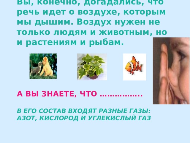 Вы, конечно, догадались, что речь идет о воздухе, которым мы дышим. Воздух нужен не только людям и животным, но и растениям и рыбам. А вы знаете, что ……………..   в его состав входят разные газы: азот, кислород и углекислый газ 