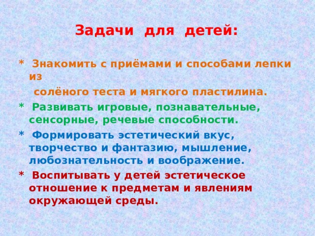 Задачи для детей: * Знакомить с приёмами и способами лепки из  солёного теста и мягкого пластилина. * Развивать игровые, познавательные, сенсорные, речевые способности. * Формировать эстетический вкус, творчество и фантазию, мышление, любознательность и воображение. * Воспитывать у детей эстетическое отношение к предметам и явлениям окружающей среды.  