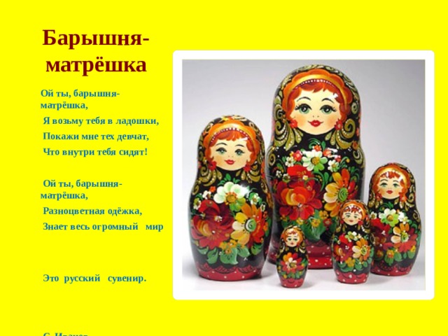 Барышня-матрёшка   Ой ты, барышня-матрёшка,   Я возьму тебя в ладошки,  Покажи мне тех девчат,   Что внутри тебя сидят!    Ой ты, барышня-матрёшка,   Разноцветная одёжка,  Знает весь огромный мир   Это  русский сувенир.    С. Иванов.   