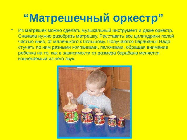 “ Матрешечный оркестр” Из матрешек можно сделать музыкальный инструмент и даже оркестр. Сначала нужно разобрать матрешку. Расставить все цилиндрики полой частью вниз, от маленького к большому. Получаются барабаны! Надо стучать по ним разными колпачками, палочками, обращая внимание ребенка на то, как в зависимости от размера барабана меняется извлекаемый из него звук. 