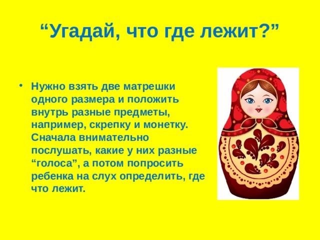“ Угадай, что где лежит?” Нужно взять две матрешки одного размера и положить внутрь разные предметы, например, скрепку и монетку. Сначала внимательно послушать, какие у них разные “голоса”, а потом попросить ребенка на слух определить, где что лежит. 