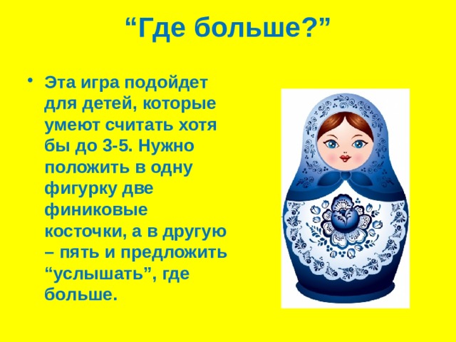 “ Где больше?”   Эта игра подойдет для детей, которые умеют считать хотя бы до 3-5. Нужно положить в одну фигурку две финиковые косточки, а в другую – пять и предложить “услышать”, где больше. 