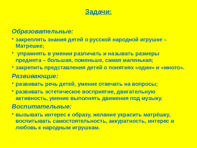 Задачи:   Образовательные: закреплять знания детей о русской народной игрушке – Матрешке;  упражнять в умении различать и называть размеры предмета – большая, поменьше, самая маленькая; закрепить представления детей о понятиях «один» и «много». Развивающие: развивать речь детей, умение отвечать на вопросы; развивать эстетическое восприятие, двигательную активность, умение выполнять движения под музыку. Воспитательные: вызывать интерес к образу, желание украсить матрёшку, воспитывать самостоятельность, аккуратность, интерес и любовь к народным игрушкам. 