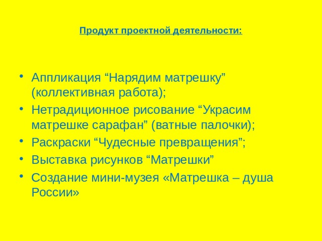  Продукт проектной деятельности:   Аппликация “Нарядим матрешку” (коллективная работа); Нетрадиционное рисование “Украсим матрешке сарафан” (ватные палочки); Раскраски “Чудесные превращения”; Выставка рисунков “Матрешки” Создание мини-музея «Матрешка – душа России» 