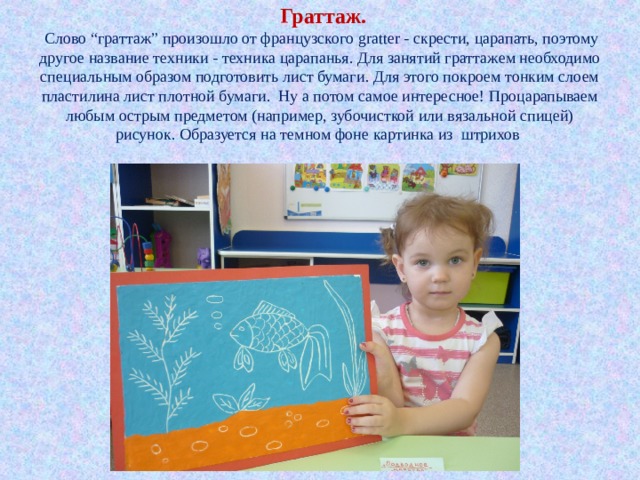      Граттаж.    Слово “граттаж” произошло от французского gratter - скрести, царапать, поэтому другое название техники - техника царапанья. Для занятий граттажем необходимо специальным образом подготовить лист бумаги. Для этого покроем тонким слоем пластилина лист плотной бумаги. Ну а потом самое интересное! Процарапываем любым острым предметом (например, зубочисткой или вязальной спицей) рисунок. Образуется на темном фоне картинка из штрихов   