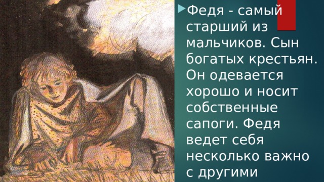 Федя - самый старший из мальчиков. Сын богатых крестьян. Он одевается хорошо и носит собственные сапоги. Федя ведет себя несколько важно с другими мальчиками. 