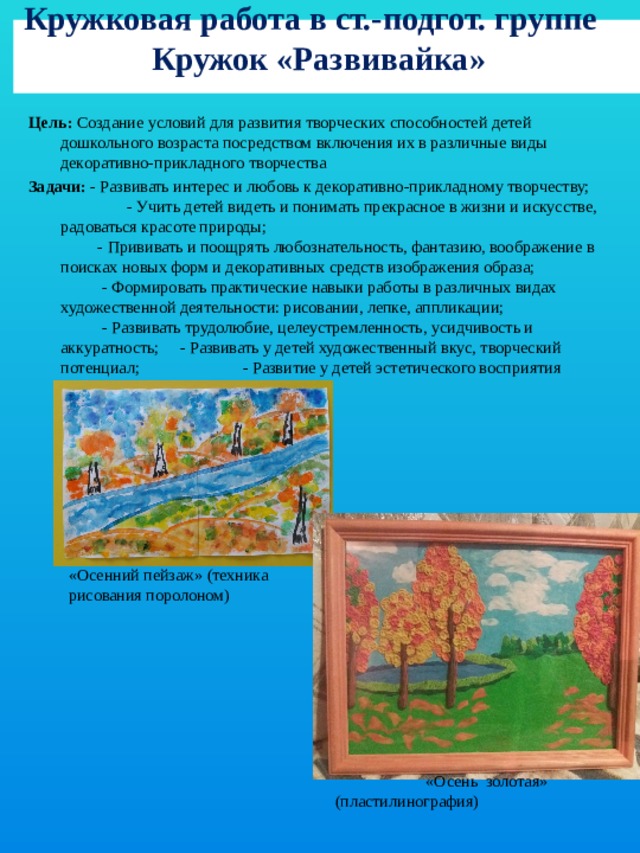  Кружковая работа в ст.-подгот. группе  Кружок «Развивайка»    Цель: Создание условий для развития творческих способностей детей дошкольного возраста посредством включения их в различные виды декоративно-прикладного творчества Задачи: - Развивать интерес и любовь к декоративно-прикладному творчеству; - Учить детей видеть и понимать прекрасное в жизни и искусстве, радоваться красоте природы; - Прививать и поощрять любознательность, фантазию, воображение в поисках новых форм и декоративных средств изображения образа; - Формировать практические навыки работы в различных видах художественной деятельности: рисовании, лепке, аппликации; - Развивать трудолюбие, целеустремленность, усидчивость и аккуратность; - Развивать у детей художественный вкус, творческий потенциал; - Развитие у детей эстетического восприятия окружающего мира. «Осенний пейзаж» (техника рисования поролоном)  «Осень золотая» (пластилинография)  