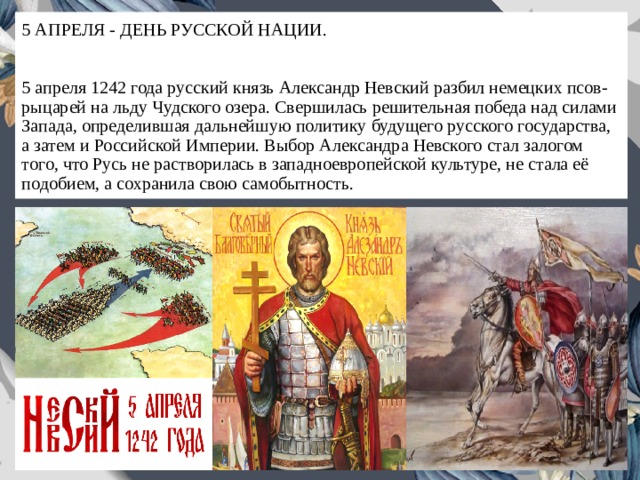 5 АПРЕЛЯ - ДЕНЬ РУССКОЙ НАЦИИ.   5 апреля 1242 года русский князь Александр Невский разбил немецких псов-рыцарей на льду Чудского озера. Свершилась решительная победа над силами Запада, определившая дальнейшую политику будущего русского государства, а затем и Российской Империи. Выбор Александра Невского стал залогом того, что Русь не растворилась в западноевропейской культуре, не стала её подобием, а сохранила свою самобытность. 