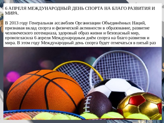 6 АПРЕЛЯ МЕЖДУНАРОДНЫЙ ДЕНЬ СПОРТА НА БЛАГО РАЗВИТИЯ И МИРА.   В 2013 году Генеральная ассамблея Организации Объединённых Наций, признавая вклад спорта и физической активности в образование, развитие человеческого потенциала, здоровый образ жизни и безопасный мир, провозгласила 6 апреля Международным днём спорта на благо развития и мира. В этом году Международный день спорта будет отмечаться в пятый раз 