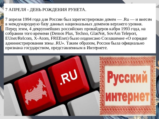 7 АПРЕЛЯ - ДЕНЬ РОЖДЕНИЯ РУНЕТА.   7 апреля 1994 года для России был зарегистрирован домен — .Ru — и внесен в международную базу данных национальных доменов верхнего уровня. Перед этим, 4 декрупнейших российских провайдеров кабря 1993 года, на собрании того времени (Demos Plus, Techno, GlasNet, SovAm Teleport, EUnet/Relcom, X-Atom, FREEnet) было подписано Соглашение «О порядке администрирования зоны .RU». Таким образом, Россия была официально признана государством, представленным в Интернете. 