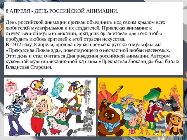 8 АПРЕЛЯ - ДЕНЬ РОССИЙСКОЙ АНИМАЦИИ.   День российской анимации призван объединить под своим крылом всех любителей мультфильмов и их создателей. Привлекая внимание к отечественной мультипликации, праздник организован для того чтобы пробудить любовь зрителей к этой отрасли искусства.  В 1912 году, 8 апреля, прошла первая премьера русского мультфильма «Прекрасная Люканида», повествующего о несчастной любви насекомых. Этот день и стал считаться Дня рождения российской анимации. Автором кукольной мультипликационной картины «Прекрасная Люканида» был биолог Владислав Старевич. 