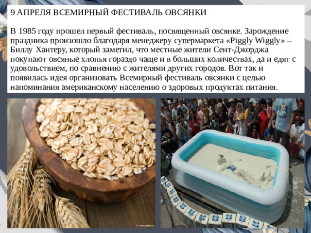 9 АПРЕЛЯ ВСЕМИРНЫЙ ФЕСТИВАЛЬ ОВСЯНКИ   В 1985 году прошел первый фестиваль, посвященный овсянке. Зарождение праздника произошло благодаря менеджеру супермаркета «Piggly Wiggly» – Биллу Хантеру, который заметил, что местные жители Сент-Джорджа покупают овсяные хлопья гораздо чаще и в больших количествах, да и едят с удовольствием, по сравнению с жителями других городов. Вот так и появилась идея организовать Всемирный фестиваль овсянки с целью напоминания американскому населению о здоровых продуктах питания. 