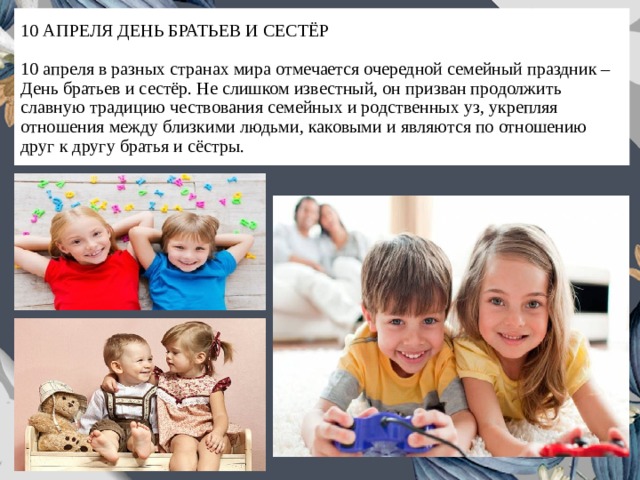 10 АПРЕЛЯ ДЕНЬ БРАТЬЕВ И СЕСТЁР   10 апреля в разных странах мира отмечается очередной семейный праздник – День братьев и сестёр. Не слишком известный, он призван продолжить славную традицию чествования семейных и родственных уз, укрепляя отношения между близкими людьми, каковыми и являются по отношению друг к другу братья и сёстры. 