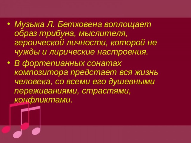 Музыка Л. Бетховена воплощает образ трибуна, мыслителя, героической личности, которой не чужды и лирические настроения. В фортепианных сонатах композитора предстает вся жизнь человека, со всеми его душевными переживаниями, страстями, конфликтами. 