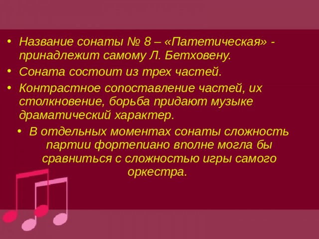 Название сонаты № 8 – «Патетическая» - принадлежит самому Л. Бетховену. Соната состоит из трех частей. Контрастное сопоставление частей, их столкновение, борьба придают музыке драматический характер. В отдельных моментах сонаты сложность партии фортепиано вполне могла бы сравниться с сложностью игры самого оркестра. 