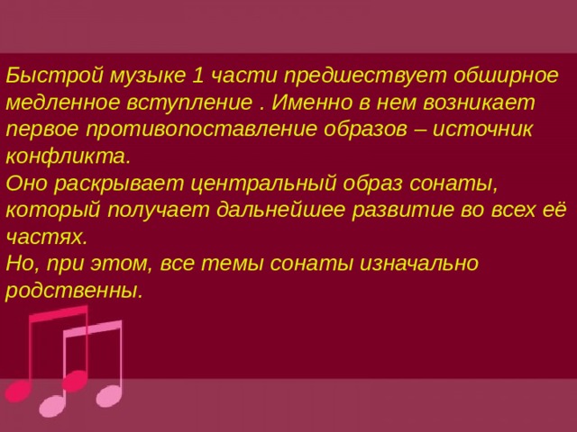 Быстрой музыке 1 части предшествует обширное медленное вступление . Именно в нем возникает первое противопоставление образов – источник конфликта. Оно раскрывает центральный образ сонаты, который получает дальнейшее развитие во всех её частях. Но, при этом, все темы сонаты изначально родственны. 
