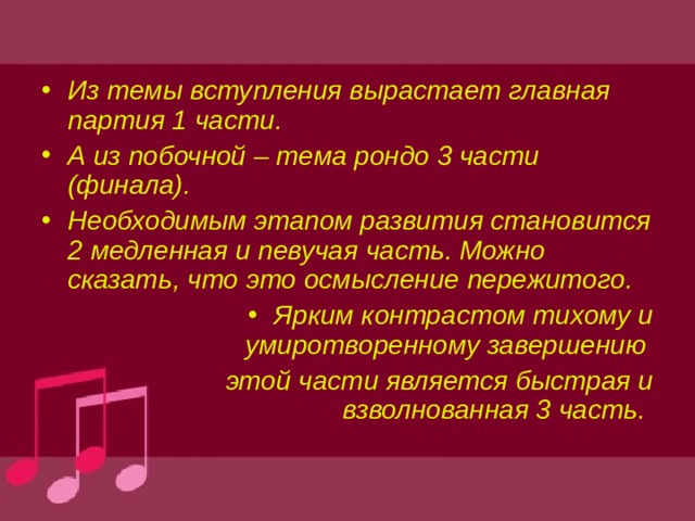 Из темы вступления вырастает главная партия 1 части. А из побочной – тема рондо 3 части (финала). Необходимым этапом развития становится 2 медленная и певучая часть. Можно сказать, что это осмысление пережитого. Ярким контрастом тихому и умиротворенному завершению этой части является быстрая и взволнованная 3 часть. 