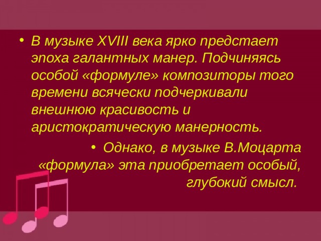 В музыке XVIII века ярко предстает эпоха галантных манер. Подчиняясь особой «формуле» композиторы того времени всячески подчеркивали внешнюю красивость и аристократическую манерность. Однако, в музыке В.Моцарта «формула» эта приобретает особый, глубокий смысл. 