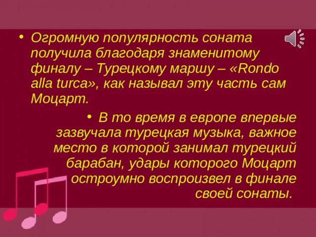 Огромную популярность соната получила благодаря знаменитому финалу – Турецкому маршу – « Rondo alla turca », как называл эту часть сам Моцарт. В то время в европе впервые зазвучала турецкая музыка, важное место в которой занимал турецкий барабан, удары которого Моцарт остроумно воспроизвел в финале своей сонаты. 