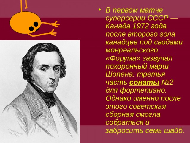 В первом матче суперсерии СССР — Канада 1972 года после второго гола канадцев под сводами монреальского «Форума» зазвучал похоронный марш Шопена: третья часть сонаты №2 для фортепиано. Однако именно после этого советская сборная смогла собраться и забросить семь шайб.  