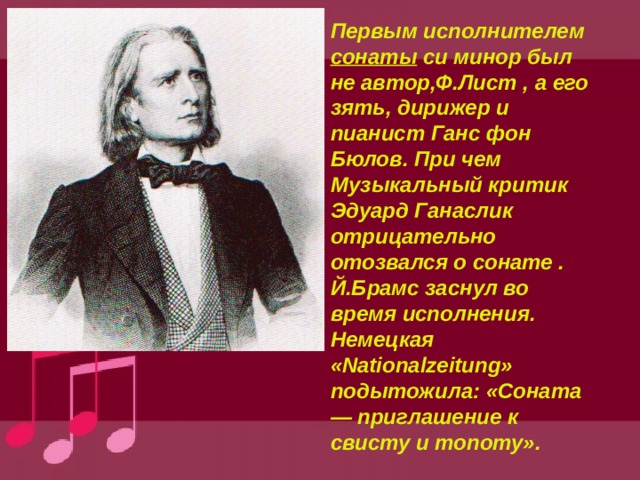 Первым исполнителем сонаты си минор был не автор,Ф.Лист , а его зять, дирижер и пианист Ганс фон Бюлов. При чем Музыкальный критик Эдуард Ганаслик отрицательно отозвался о сонате . Й.Брамс заснул во время исполнения. Немецкая «Nationalzeitung» подытожила: «Соната — приглашение к свисту и топоту». 