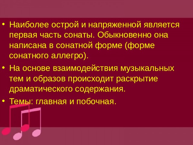Наиболее острой и напряженной является первая часть сонаты. Обыкновенно она написана в сонатной форме (форме сонатного аллегро). На основе взаимодействия музыкальных тем и образов происходит раскрытие драматического содержания. Темы: главная и побочная. 