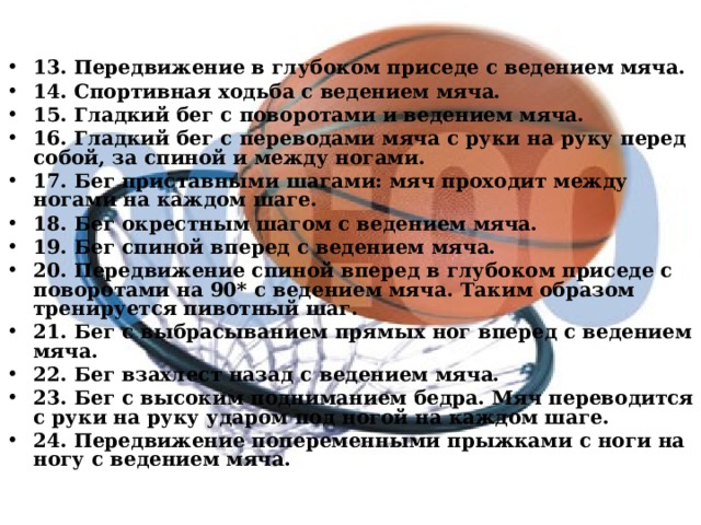   13. Передвижение в глубоком приседе с ведением мяча. 14. Спортивная ходьба с ведением мяча. 15. Гладкий бег с поворотами и ведением мяча. 16. Гладкий бег с переводами мяча с руки на руку перед собой, за спиной и между ногами. 17. Бег приставными шагами: мяч проходит между ногами на каждом шаге. 18. Бег окрестным шагом с ведением мяча. 19. Бег спиной вперед с ведением мяча. 20. Передвижение спиной вперед в глубоком приседе с поворотами на 90* с ведением мяча. Таким образом тренируется пивотный шаг. 21. Бег с выбрасыванием прямых ног вперед с ведением мяча. 22. Бег взахлест назад с ведением мяча. 23. Бег с высоким подниманием бедра. Мяч переводится с руки на руку ударом под ногой на каждом шаге. 24. Передвижение попеременными прыжками с ноги на ногу с ведением мяча.  