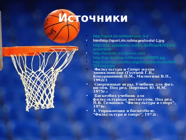 Источники http://sport.rin.ru/html/rools_5-4 . htmlhttp://sport.rin.ru/images/rools/-1.jpg http://dic.academic.ru/dic.nsf/bse/67613/Баскетбол http://basketb.wordpress.com/ http://top-desktop.ru/files/sport/800/83.jpg http://olympus.ourlife.ru/gallery/data/media/35/0783-copy.jpg  Физкультура и Спорт малая энциклопедия (Гусевой Г.В., Кондрашовой Н.М., Милютина В.П., 1992г)  Спортивные игры. Учебник для физ. ин-тов. Под ред. Портных Ю. И.М. 1975г.:  Баскетбол учебник для физкультурных институтов. Под ред. Н.В. Семашко. 